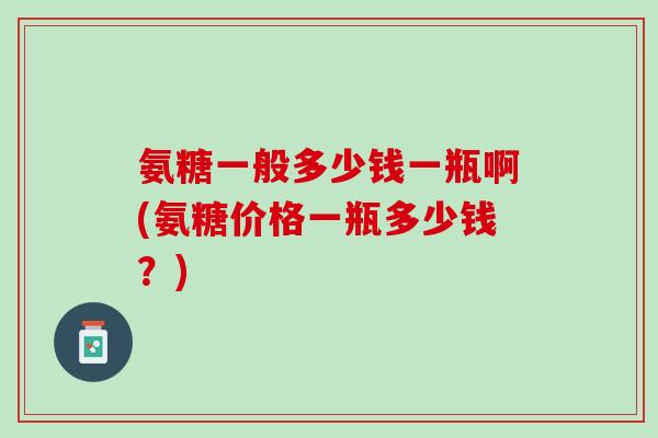 氨糖一般多少钱一瓶啊(氨糖价格一瓶多少钱？)