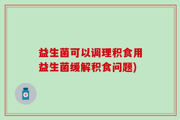 益生菌可以调理积食用益生菌缓解积食问题)