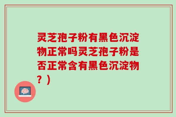 灵芝孢子粉有黑色沉淀物正常吗灵芝孢子粉是否正常含有黑色沉淀物？)