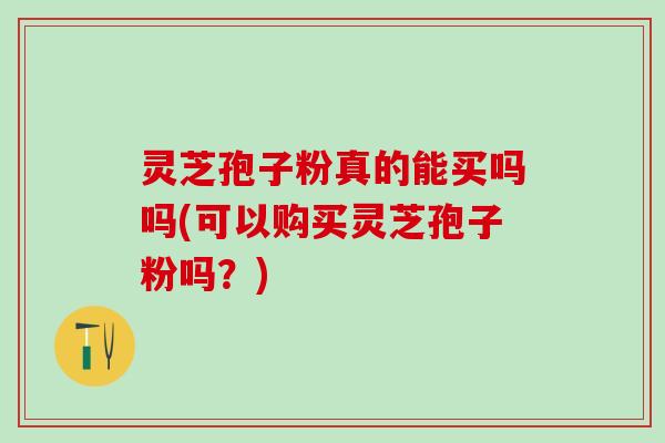 灵芝孢子粉真的能买吗吗(可以购买灵芝孢子粉吗？)