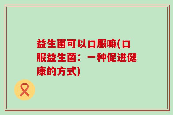 益生菌可以口服嘛(口服益生菌：一种促进健康的方式)