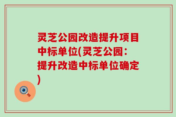 灵芝公园改造提升项目中标单位(灵芝公园：提升改造中标单位确定)