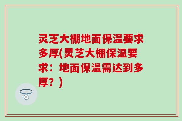 灵芝大棚地面保温要求多厚(灵芝大棚保温要求：地面保温需达到多厚？)