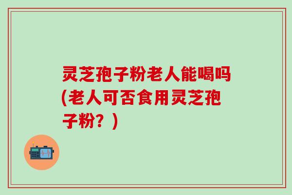 灵芝孢子粉老人能喝吗(老人可否食用灵芝孢子粉？)