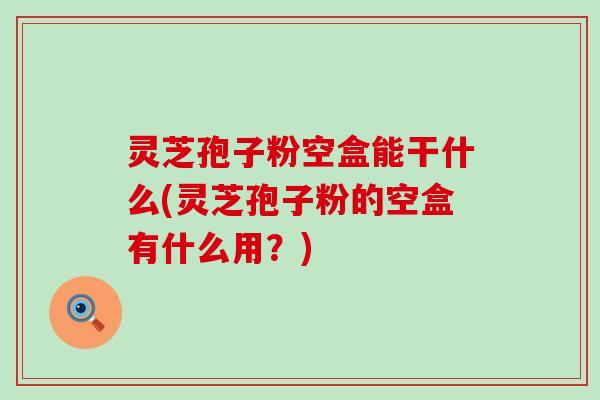 灵芝孢子粉空盒能干什么(灵芝孢子粉的空盒有什么用？)