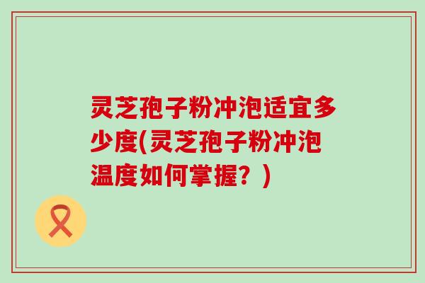 灵芝孢子粉冲泡适宜多少度(灵芝孢子粉冲泡温度如何掌握？)