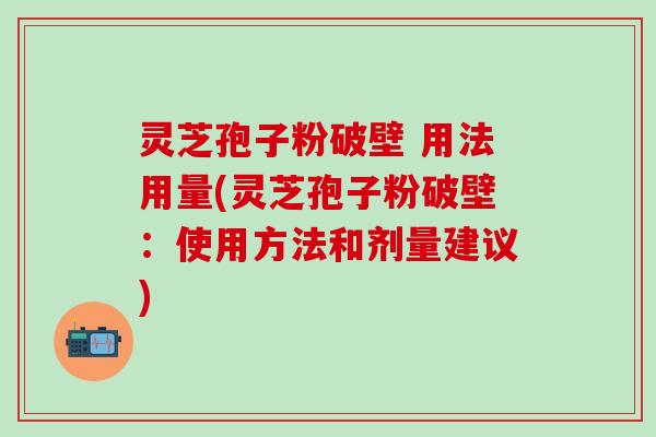 灵芝孢子粉破壁 用法用量(灵芝孢子粉破壁：使用方法和剂量建议)