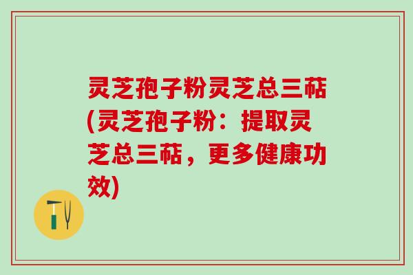 灵芝孢子粉灵芝总三萜(灵芝孢子粉：提取灵芝总三萜，更多健康功效)