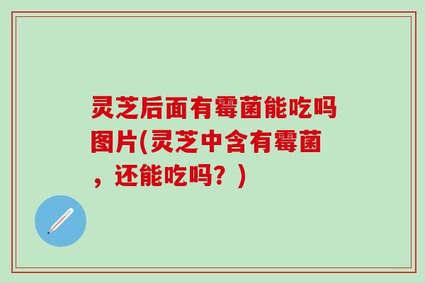 灵芝后面有霉菌能吃吗图片(灵芝中含有霉菌，还能吃吗？)