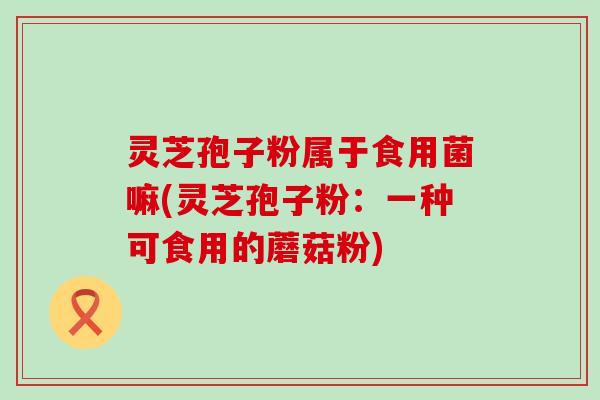 灵芝孢子粉属于食用菌嘛(灵芝孢子粉：一种可食用的蘑菇粉)