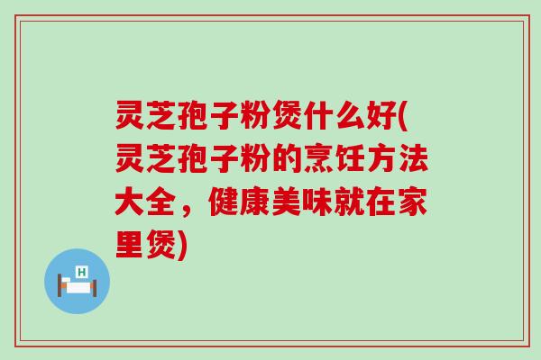 灵芝孢子粉煲什么好(灵芝孢子粉的烹饪方法大全，健康美味就在家里煲)