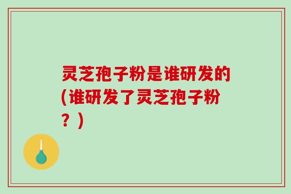 灵芝孢子粉是谁研发的(谁研发了灵芝孢子粉？)