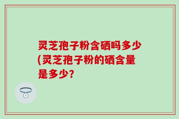 灵芝孢子粉含硒吗多少(灵芝孢子粉的硒含量是多少？