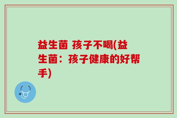 益生菌 孩子不喝(益生菌：孩子健康的好帮手)