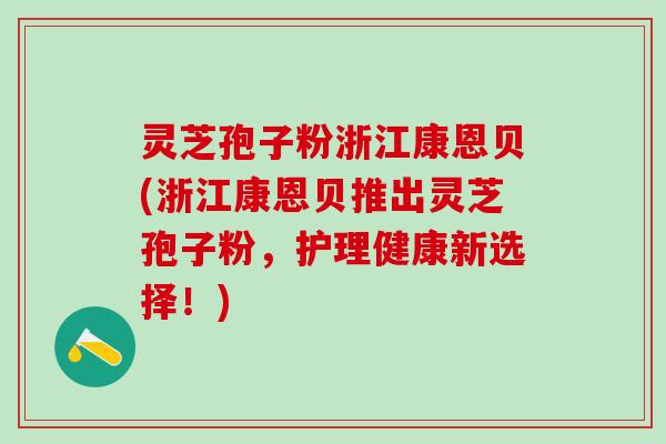 灵芝孢子粉浙江康恩贝(浙江康恩贝推出灵芝孢子粉，护理健康新选择！)