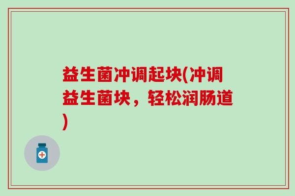 益生菌冲调起块(冲调益生菌块，轻松润肠道)