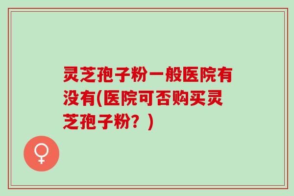 灵芝孢子粉一般医院有没有(医院可否购买灵芝孢子粉？)