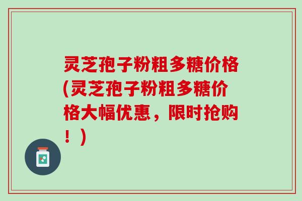 灵芝孢子粉粗多糖价格(灵芝孢子粉粗多糖价格大幅优惠，限时抢购！)