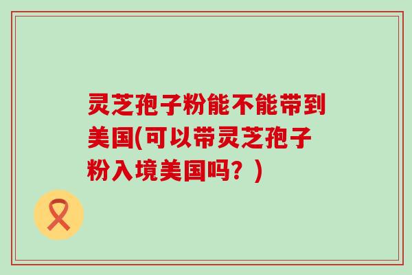 灵芝孢子粉能不能带到美国(可以带灵芝孢子粉入境美国吗？)