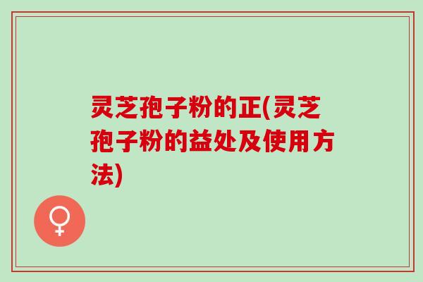 灵芝孢子粉的正(灵芝孢子粉的益处及使用方法)