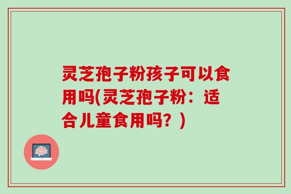 灵芝孢子粉孩子可以食用吗(灵芝孢子粉:适合儿童食用吗?) 灵芝孢子粉孩子可以食用吗(灵芝孢子粉:适合儿童食用吗?)
