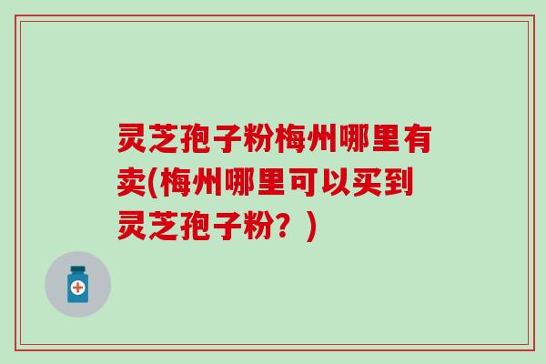 灵芝孢子粉梅州哪里有卖(梅州哪里可以买到灵芝孢子粉？)