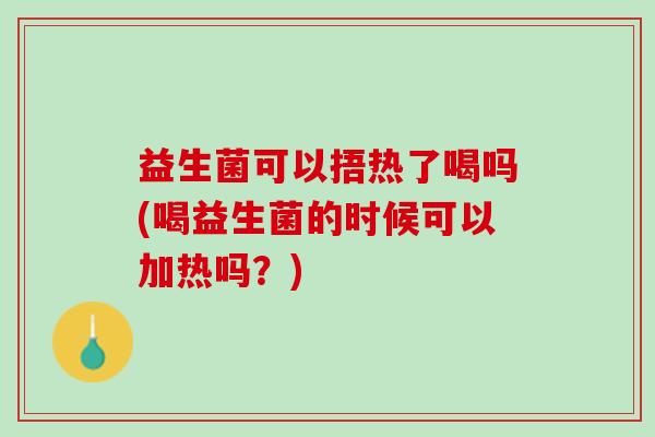 益生菌可以捂热了喝吗(喝益生菌的时候可以加热吗？)