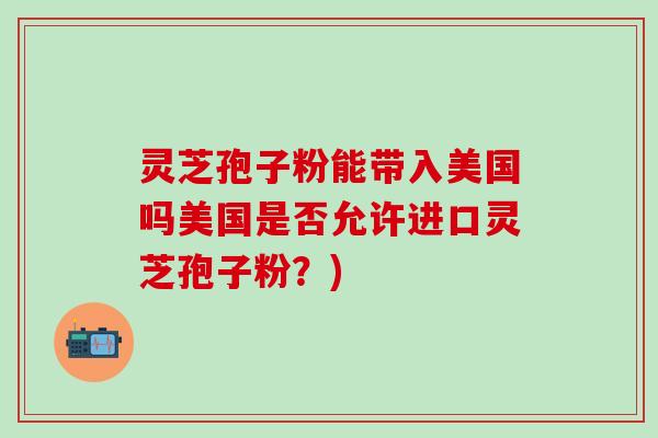 灵芝孢子粉能带入美国吗美国是否允许进口灵芝孢子粉？)