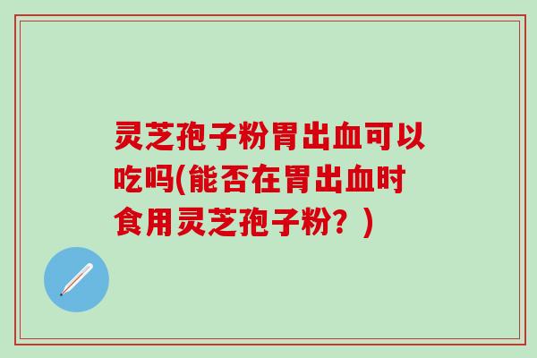 灵芝孢子粉胃出血可以吃吗(能否在胃出血时食用灵芝孢子粉？)
