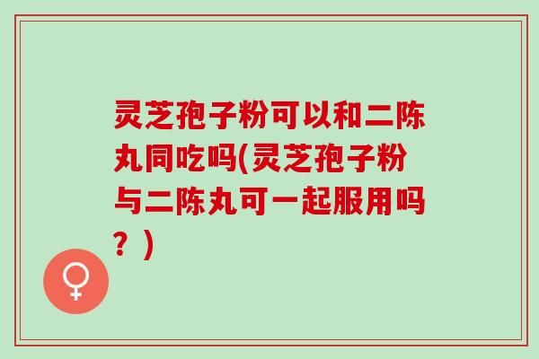 灵芝孢子粉可以和二陈丸同吃吗(灵芝孢子粉与二陈丸可一起服用吗？)