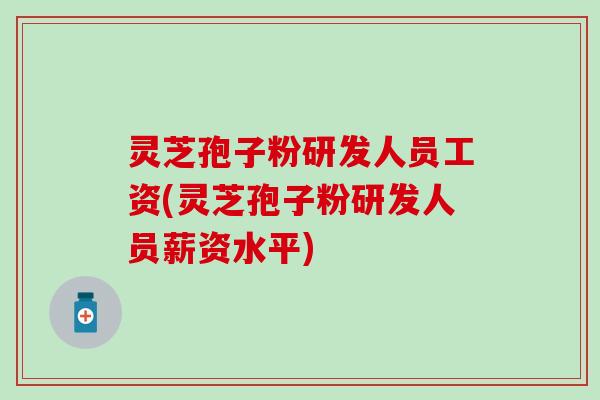 灵芝孢子粉研发人员工资(灵芝孢子粉研发人员薪资水平)