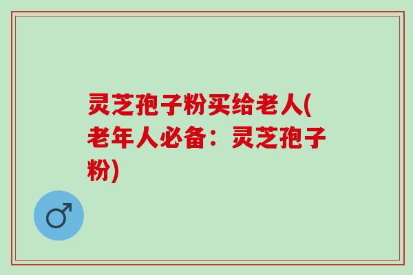 灵芝孢子粉买给老人(老年人必备：灵芝孢子粉)