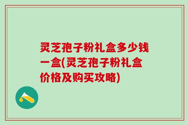 灵芝孢子粉礼盒多少钱一盒(灵芝孢子粉礼盒价格及购买攻略)
