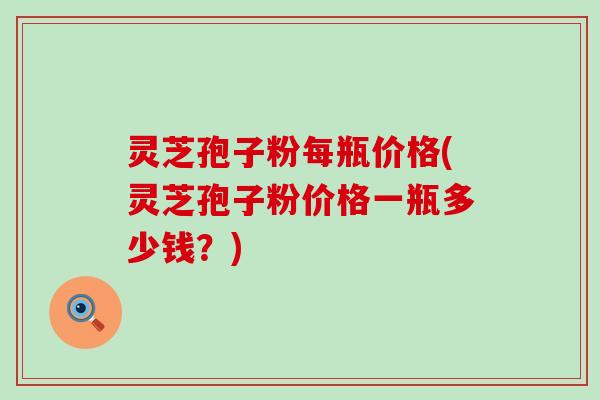 灵芝孢子粉每瓶价格(灵芝孢子粉价格一瓶多少钱？)