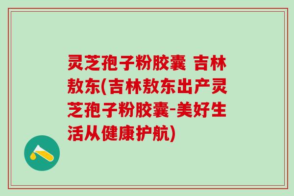 灵芝孢子粉胶囊 吉林敖东(吉林敖东出产灵芝孢子粉胶囊-美好生活从健康护航)
