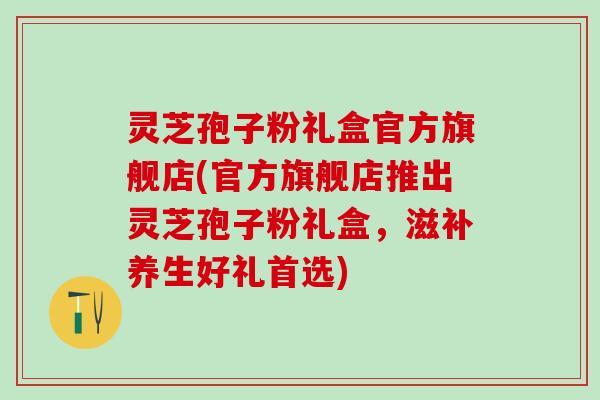 灵芝孢子粉礼盒官方旗舰店(官方旗舰店推出灵芝孢子粉礼盒，滋补养生好礼首选)