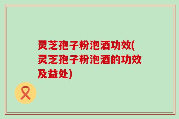 灵芝孢子粉泡酒功效(灵芝孢子粉泡酒的功效及益处)