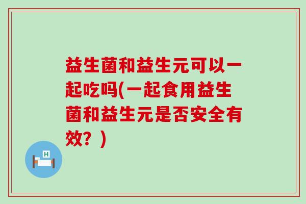 益生菌和益生元可以一起吃吗(一起食用益生菌和益生元是否安全有效？)