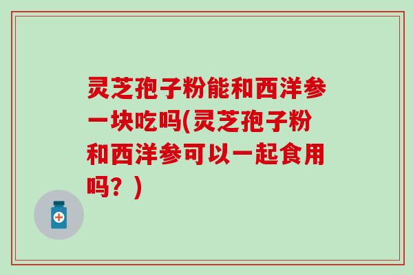 灵芝孢子粉能和西洋参一块吃吗(灵芝孢子粉和西洋参可以一起食用吗？)