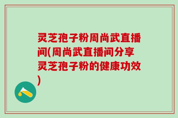 灵芝孢子粉周尚武直播间(周尚武直播间分享灵芝孢子粉的健康功效)