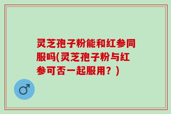 灵芝孢子粉能和红参同服吗(灵芝孢子粉与红参可否一起服用？)