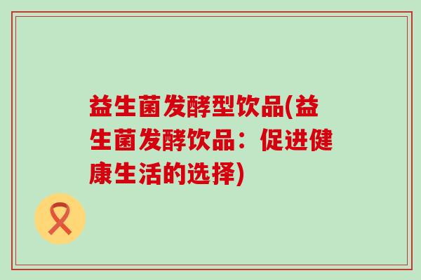 益生菌发酵型饮品(益生菌发酵饮品：促进健康生活的选择)