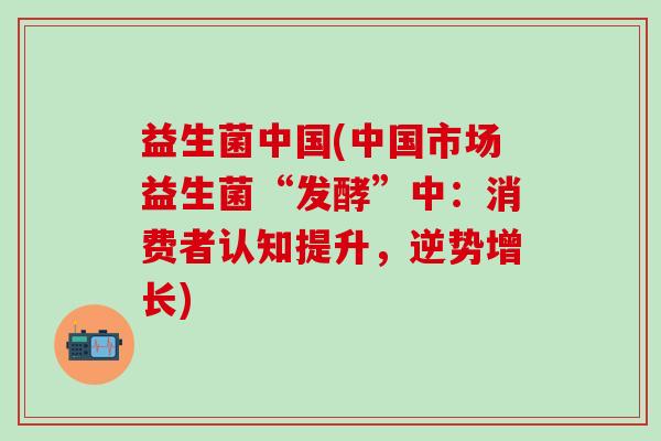 益生菌中国(中国市场益生菌“发酵”中：消费者认知提升，逆势增长)