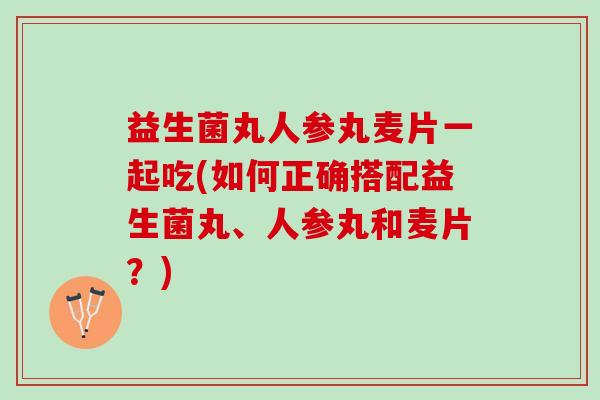 益生菌丸人参丸麦片一起吃(如何正确搭配益生菌丸、人参丸和麦片？)