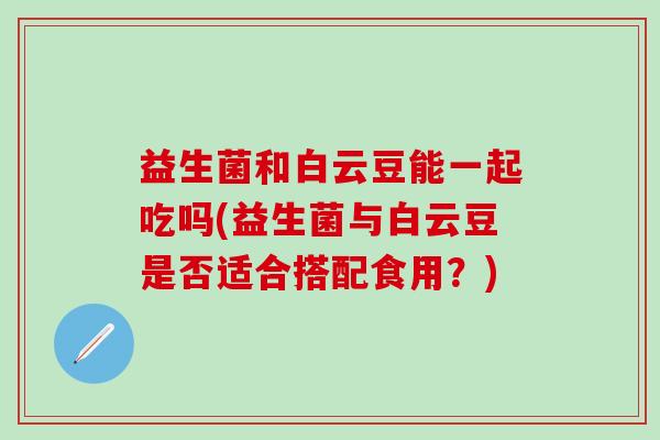 益生菌和白云豆能一起吃吗(益生菌与白云豆是否适合搭配食用？)