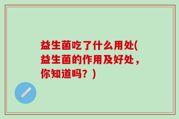 益生菌吃了什么用处(益生菌的作用及好处,你知道吗?) 益生菌吃了什么用处(益生菌的作用及好处,你知道吗?)