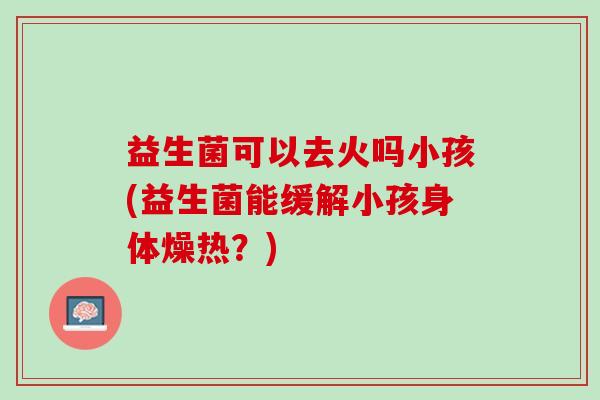 益生菌可以去火吗小孩(益生菌能缓解小孩身体燥热？)