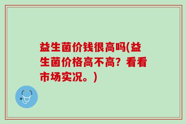 益生菌价钱很高吗(益生菌价格高不高?看看市场实况。) 益生菌价钱很高吗(益生菌价格高不高?看看市场实况。)