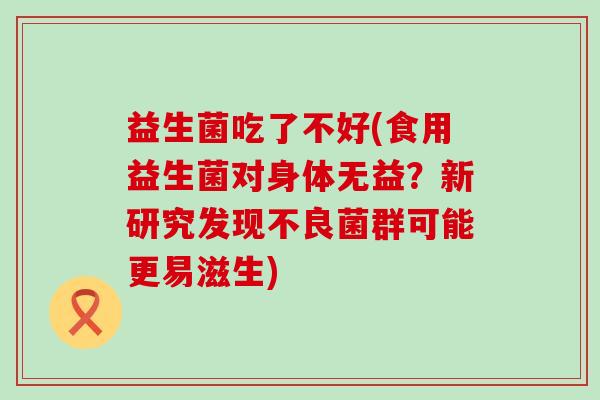 益生菌吃了不好(食用益生菌对身体无益？新研究发现不良菌群可能更易滋生)