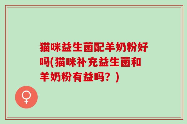 猫咪益生菌配羊奶粉好吗(猫咪补充益生菌和羊奶粉有益吗？)